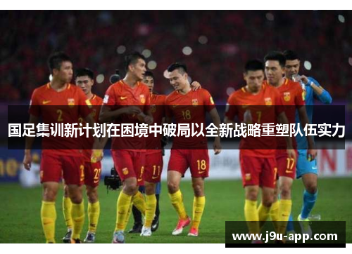 国足集训新计划在困境中破局以全新战略重塑队伍实力