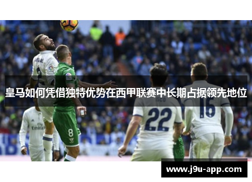 皇马如何凭借独特优势在西甲联赛中长期占据领先地位 皇马如何凭借独特优势在西甲联赛中长期占据领先地位