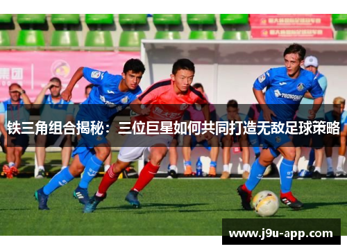 铁三角组合揭秘：三位巨星如何共同打造无敌足球策略