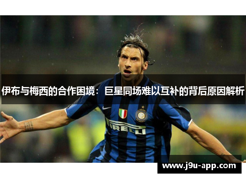 伊布与梅西的合作困境：巨星同场难以互补的背后原因解析