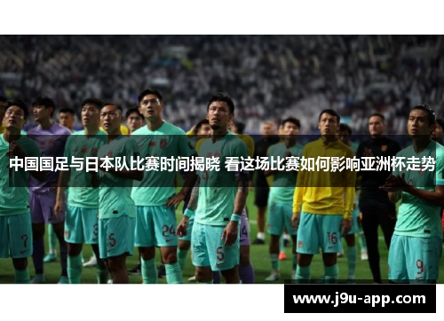 中国国足与日本队比赛时间揭晓 看这场比赛如何影响亚洲杯走势 中国国足与日本队比赛时间揭晓 看这场比赛如何影响亚洲杯走势