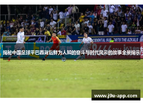 揭秘中国足球平巴西背后鲜为人知的奋斗与时代风云的故事全景揭示